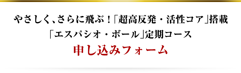 やさしく、さらに飛ぶ！「超高反発・活性コア」搭載「エスパシオ・ボール」定期コース申し込みフォーム