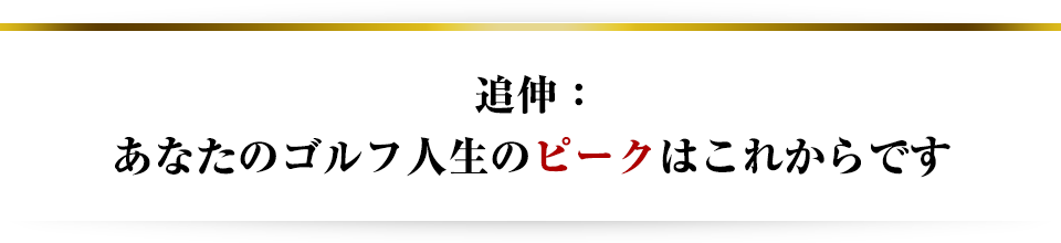 追伸：あなたのゴルフ人生のピークはこれからです