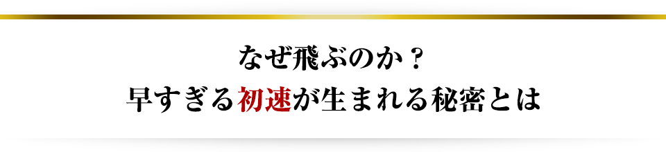 なぜ飛ぶのか？早すぎる初速が生まれる秘密とは