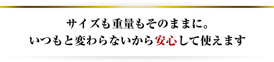 サイズも重量もそのままに。いつもと変わらないから安心して使えます