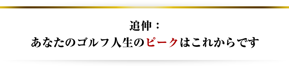 追伸:あなたのゴルフ人生のピークはこれからです