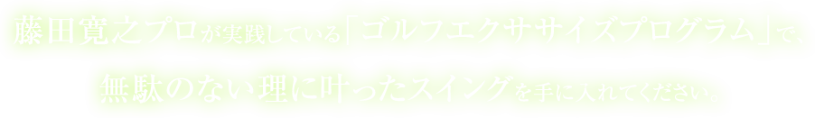 藤田寛之プロが実践している「ゴルフエクササイズプログラム」で、無駄のない理に叶ったスイングを手に入れてください。