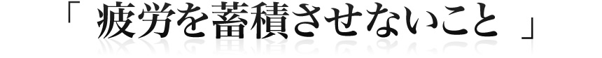 「 疲労を蓄積させないこと 」