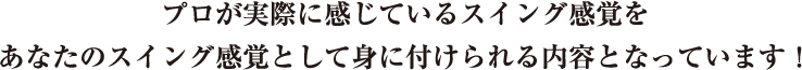 プロが実際に感じているスイング感覚をあなたのスイング感覚として身に付けられる内容となっています！