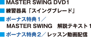 ■ MASTER SWING DVD1
■ 練習器具「スイングブレード」
■ ボーナス特典１／MASTER SWING　解説テキスト１
■ ボーナス特典２／ レッスン動画配信