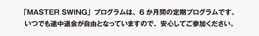 「MASTER SWING」プログラムは、6か月間の定期プログラムです。いつでも途中退会が自由となっていますので、安心してご参加ください。