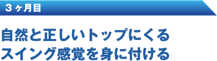 3ヶ月目 自然と正しいトップにくるスイング感覚を身に付ける