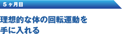 5ヶ月 目理想的な体の回転運動を手に入れる