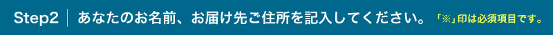 Step 2 あなたのご住所、お届け先ご住所を記入してください